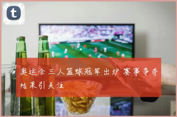 奥运会三人篮球冠军出炉 赛事争夺结果引关注