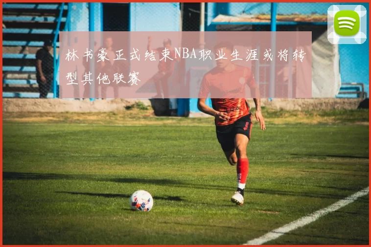林书豪正式结束NBA职业生涯或将转型其他联赛