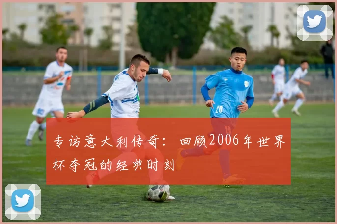 专访意大利传奇：回顾2006年世界杯夺冠的经典时刻