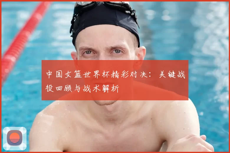 中国女篮世界杯精彩对决:关键战役回顾与战术解析
