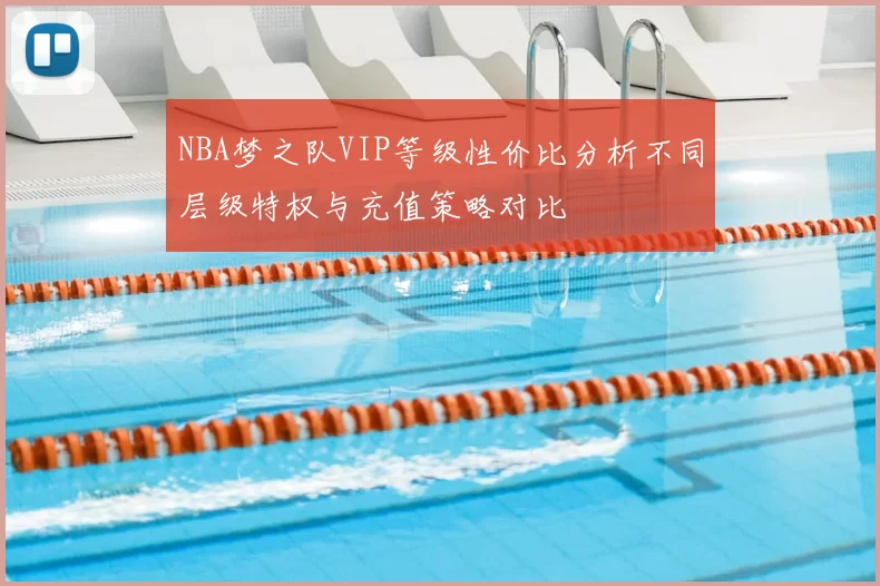 NBA梦之队VIP等级性价比分析不同层级特权与充值策略对比
