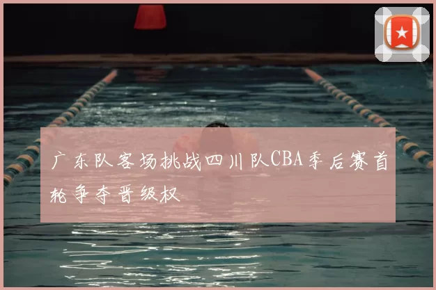 广东队客场挑战四川队CBA季后赛首轮争夺晋级权
