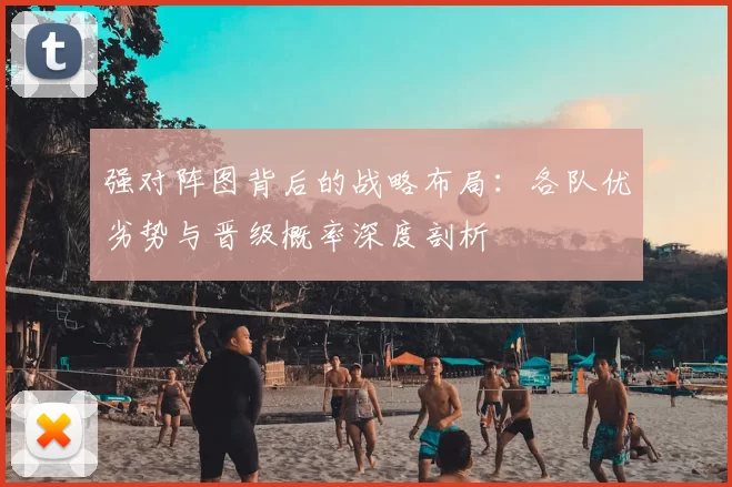 强对阵图背后的战略布局:各队优劣势与晋级概率深度剖析