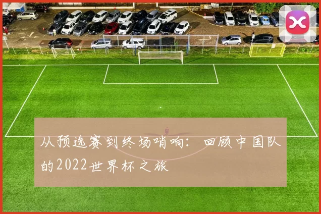 从预选赛到终场哨响：回顾中国队的2022世界杯之旅