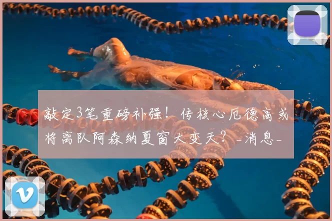敲定3笔重磅补强!传核心厄德高或将离队阿森纳夏窗大变天?_消息_中场_计划