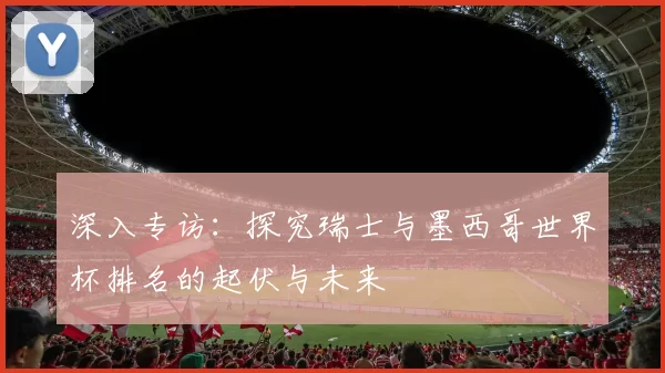 深入专访:探究瑞士与墨西哥世界杯排名的起伏与未来