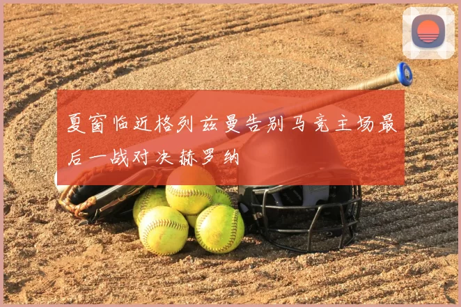 夏窗临近格列兹曼告别马竞主场最后一战对决赫罗纳