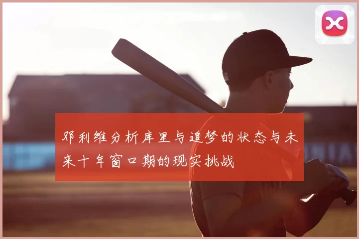 邓利维分析库里与追梦的状态与未来十年窗口期的现实挑战