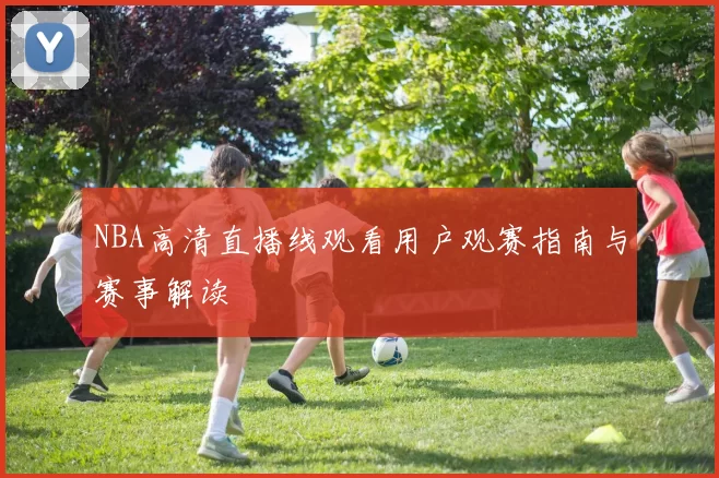 NBA高清直播线观看用户观赛指南与赛事解读