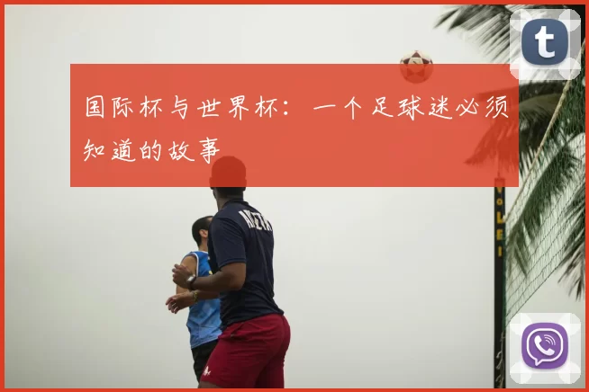 国际杯与世界杯:一个足球迷必须知道的故事