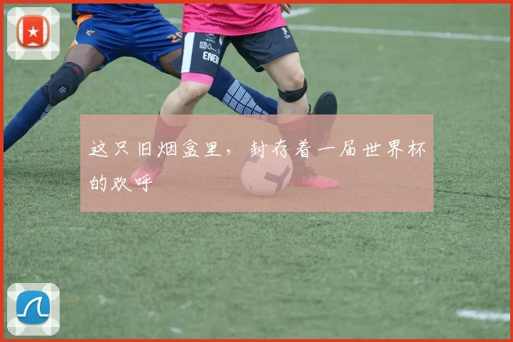 这只旧烟盒里,封存着一届世界杯的欢呼